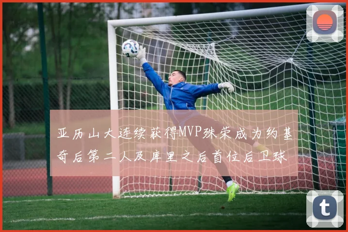 亚历山大连续获得MVP殊荣成为约基奇后第二人及库里之后首位后卫球员