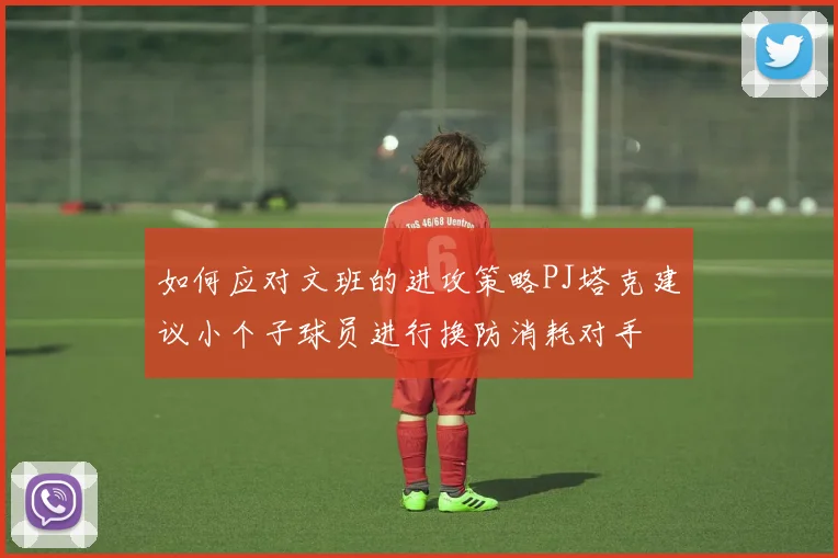 如何应对文班的进攻策略PJ塔克建议小个子球员进行换防消耗对手