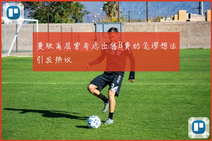 曼联高层曾考虑出售B费的荒谬想法引发热议