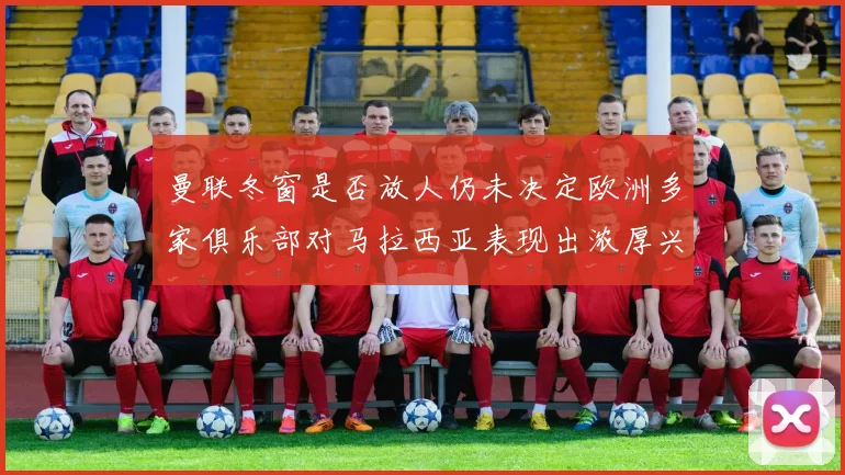 曼联冬窗是否放人仍未决定欧洲多家俱乐部对马拉西亚表现出浓厚兴趣