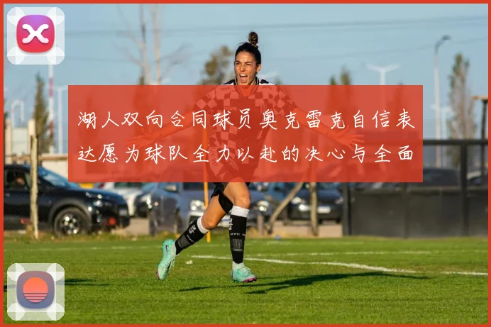湖人双向合同球员奥克雷克自信表达愿为球队全力以赴的决心与全面能力