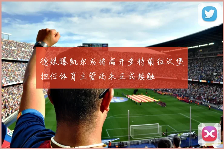 德媒曝凯尔或将离开多特前往汉堡担任体育主管尚未正式接触
