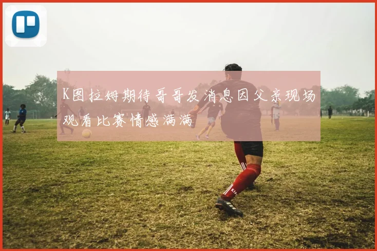 K图拉姆期待哥哥发消息因父亲现场观看比赛情感满满