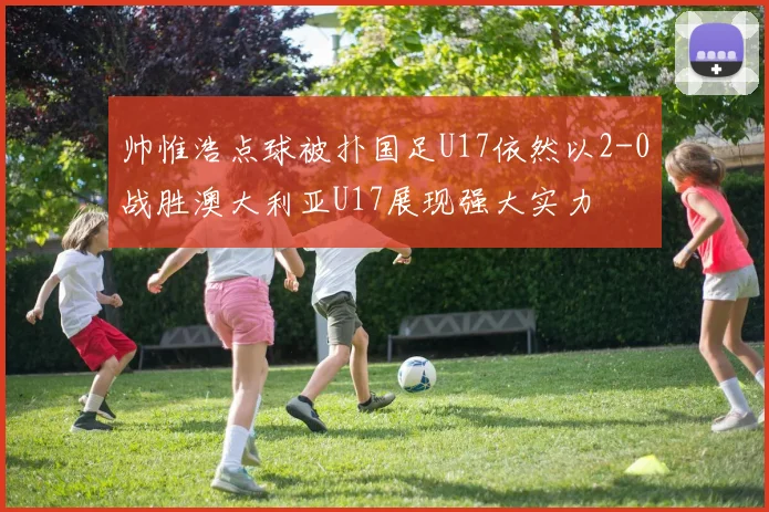 帅惟浩点球被扑国足U17依然以2-0战胜澳大利亚U17展现强大实力