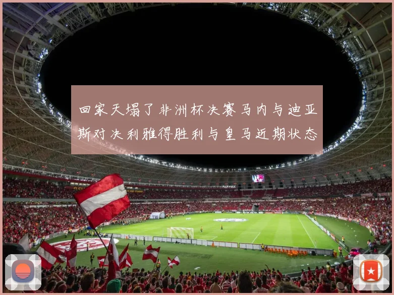 回家天塌了非洲杯决赛马内与迪亚斯对决利雅得胜利与皇马近期状态堪忧