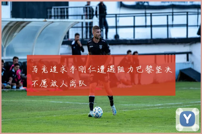马竞追求李刚仁遭遇阻力巴黎坚决不愿放人离队