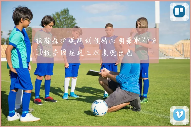 杨瀚森折返跑创佳绩杰明豪取25分10板奎因接近三双表现出色