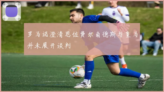 罗马诺澄清恩佐费尔南德斯与皇马并未展开谈判