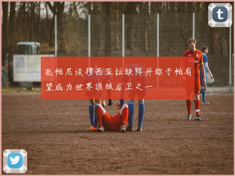 孔帕尼谈穆西亚拉缺阵并称于帕有望成为世界顶级后卫之一