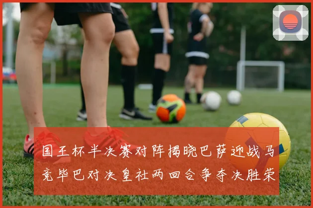 国王杯半决赛对阵揭晓巴萨迎战马竞毕巴对决皇社两回合争夺决胜荣耀