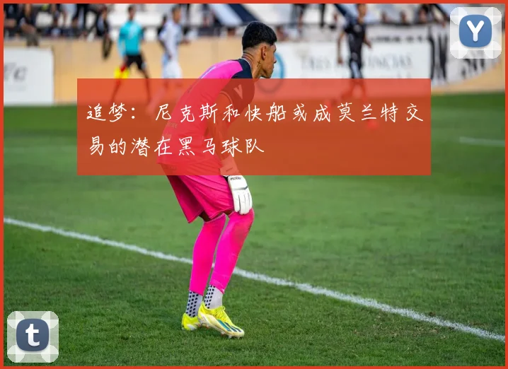 追梦：尼克斯和快船或成莫兰特交易的潜在黑马球队