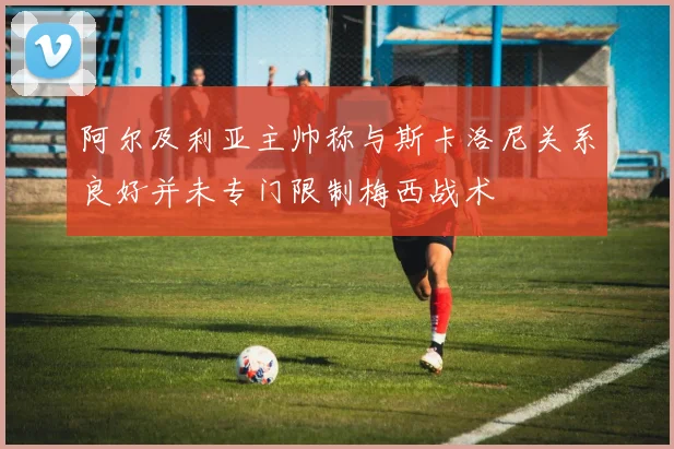 阿尔及利亚主帅称与斯卡洛尼关系良好并未专门限制梅西战术