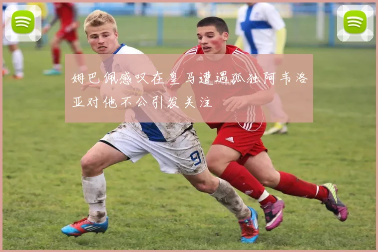 姆巴佩感叹在皇马遭遇孤独阿韦洛亚对他不公引发关注