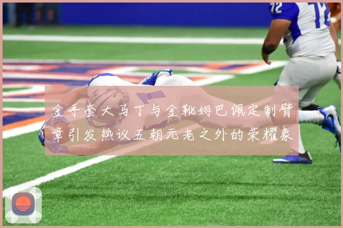 金手套大马丁与金靴姆巴佩定制臂章引发热议五朝元老之外的荣耀象征