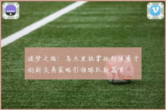 追梦之路：乌杰里执掌独行侠勇于创新交易策略引领球队新篇章