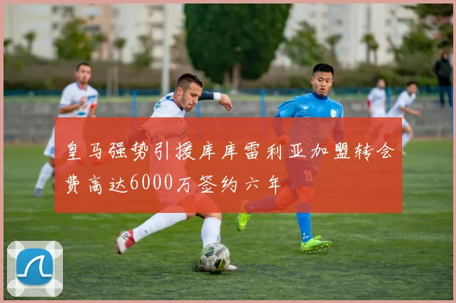 皇马强势引援库库雷利亚加盟转会费高达6000万签约六年