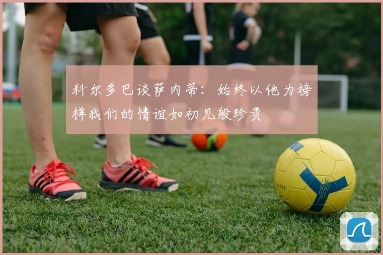科尔多巴谈萨内蒂：始终以他为榜样我们的情谊如初见般珍贵