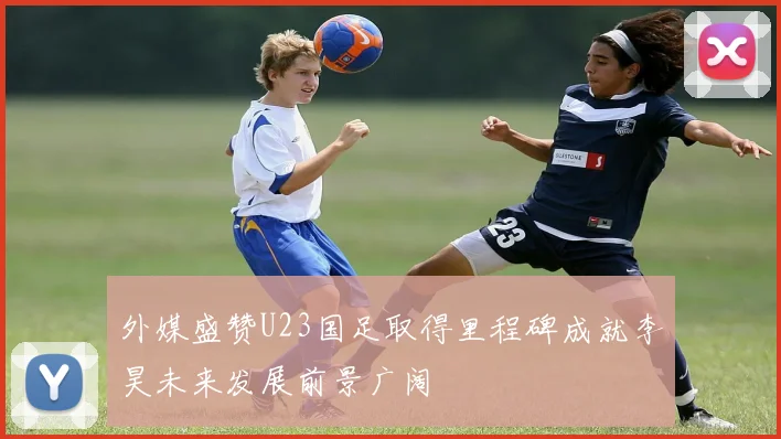 外媒盛赞U23国足取得里程碑成就李昊未来发展前景广阔