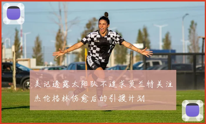 美记透露太阳队不追求莫兰特关注杰伦格林伤愈后的引援计划