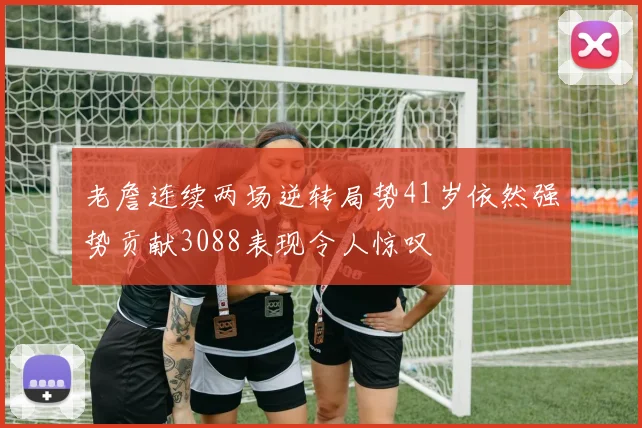 老詹连续两场逆转局势41岁依然强势贡献3088表现令人惊叹